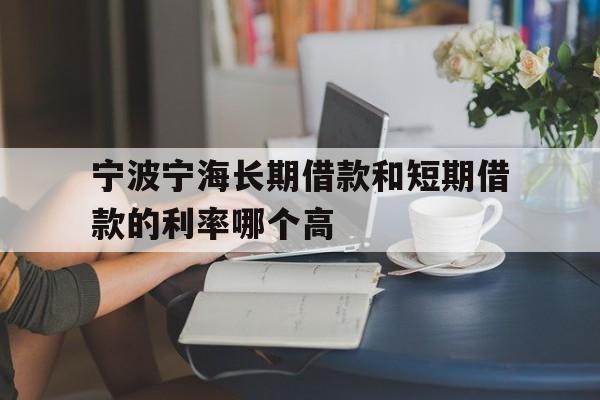 宁波宁海长期借款和短期借款的利率哪个高 宁波宁海长期借款和短期借款的利率哪个高