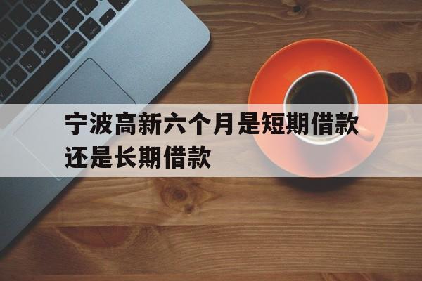 宁波高新六个月是短期借款还是长期借款 宁波高新六个月是短期借款还是长期借款