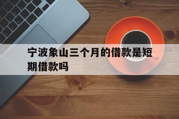 宁波象山三个月的借款是短期借款吗 宁波象山三个月的借款是短期借款吗